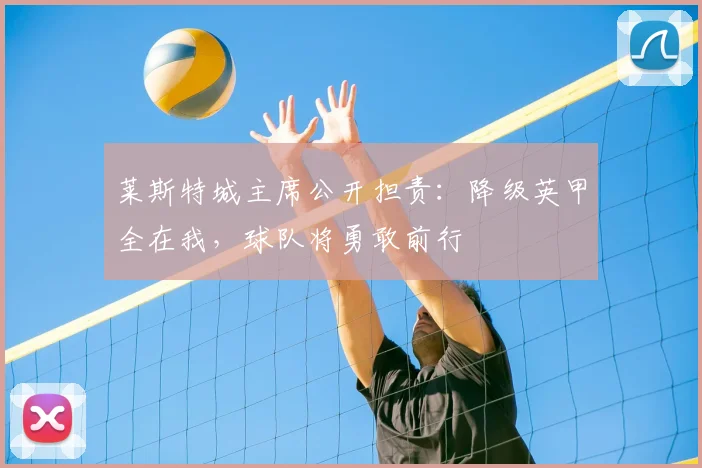 莱斯特城主席公开担责：降级英甲全在我，球队将勇敢前行