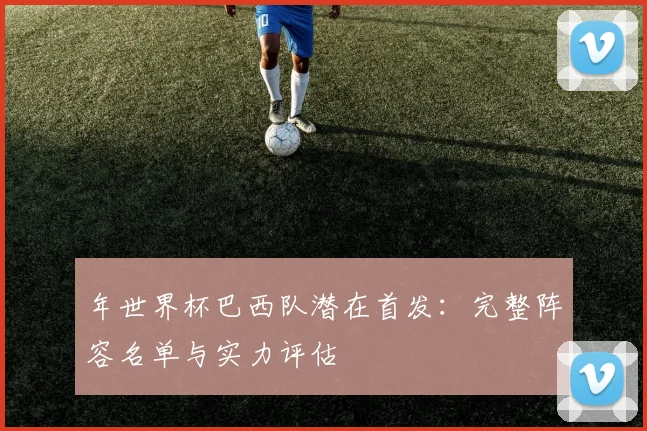 年世界杯巴西队潜在首发：完整阵容名单与实力评估