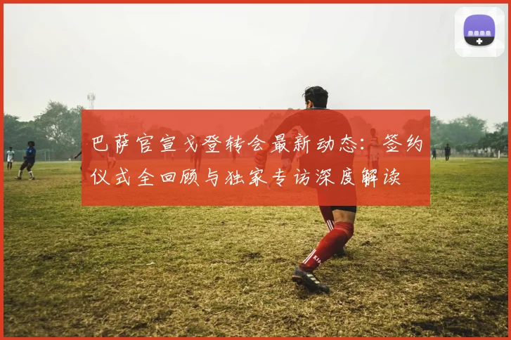 巴萨官宣戈登转会最新动态:签约仪式全回顾与独家专访深度解读