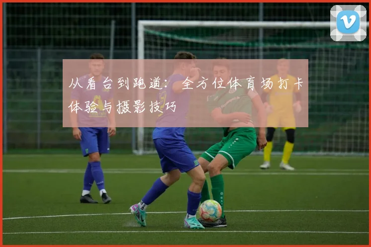 从看台到跑道：全方位体育场打卡体验与摄影技巧