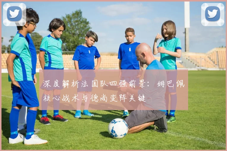 深度解析法国队四强前景：姆巴佩核心战术与德尚变阵关键