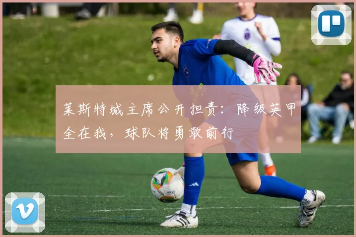 莱斯特城主席公开担责:降级英甲全在我,球队将勇敢前行