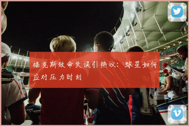 福克斯致命失误引热议:球星如何应对压力时刻