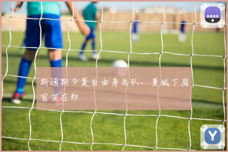 斯通斯今夏自由身离队，曼城下周官宣在即
