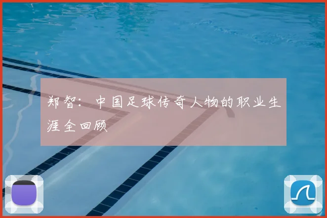 郑智:中国足球传奇人物的职业生涯全回顾