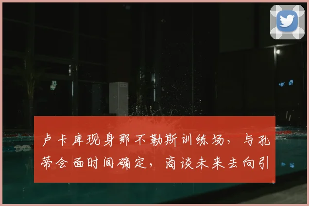 卢卡库现身那不勒斯训练场，与孔蒂会面时间确定，商谈未来去向引关注
