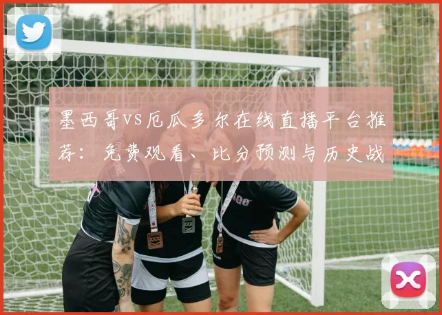 墨西哥vs厄瓜多尔在线直播平台推荐：免费观看、比分预测与历史战绩全解析