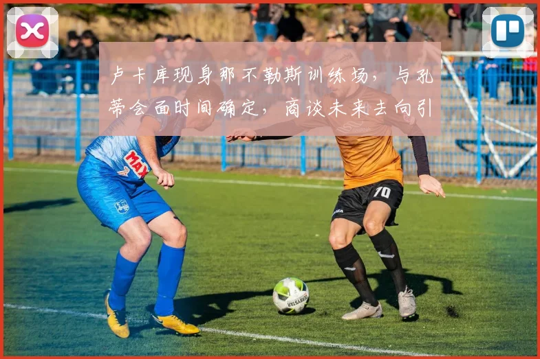 卢卡库现身那不勒斯训练场,与孔蒂会面时间确定,商谈未来去向引关注
