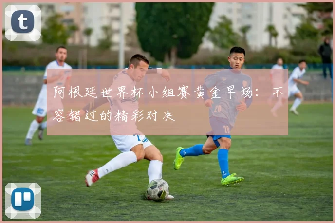 阿根廷世界杯小组赛黄金早场：不容错过的精彩对决