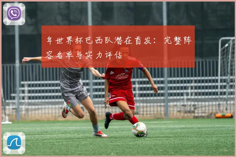 年世界杯巴西队潜在首发:完整阵容名单与实力评估